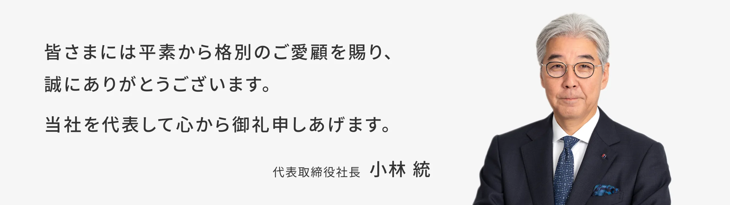 皆様には平素から格別のご愛顧を賜り、誠にありがとうございます。当社を代表して心から御礼申し上げます。代表取締役社長 小林統